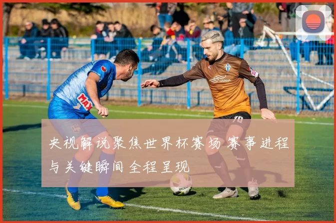 央视解说聚焦世界杯赛场 赛事进程与关键瞬间全程呈现