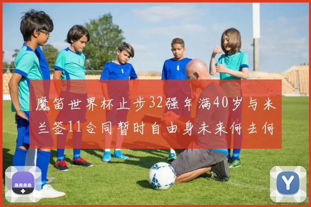 魔笛世界杯止步32强年满40岁与米兰签11合同暂时自由身未来何去何从