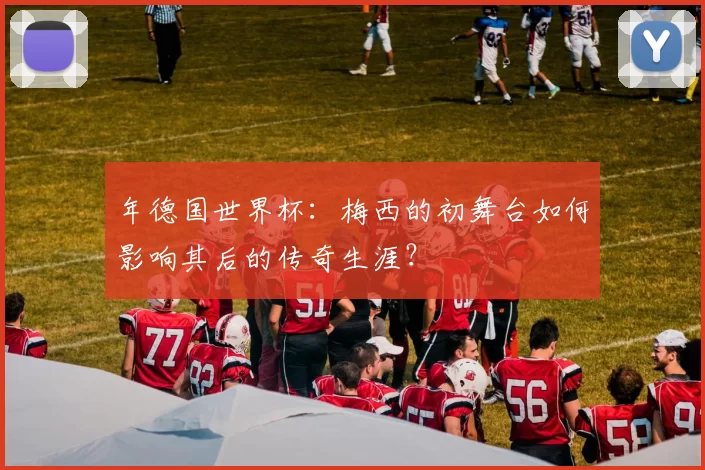 年德国世界杯：梅西的初舞台如何影响其后的传奇生涯？