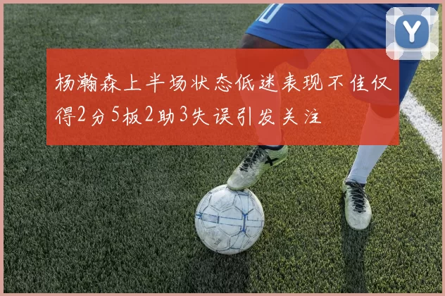 杨瀚森上半场状态低迷表现不佳仅得2分5板2助3失误引发关注