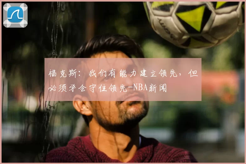 福克斯:我们有能力建立领先,但必须学会守住领先-NBA新闻