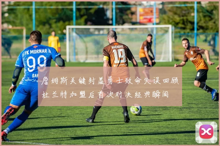 詹姆斯关键封盖勇士致命失误回顾杜兰特加盟后首次对决经典瞬间