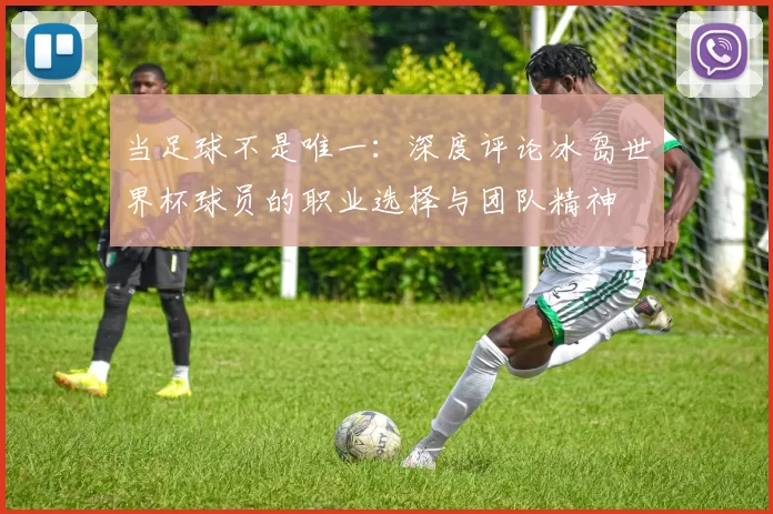 当足球不是唯一:深度评论冰岛世界杯球员的职业选择与团队精神