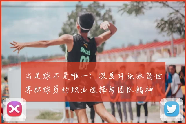 当足球不是唯一:深度评论冰岛世界杯球员的职业选择与团队精神