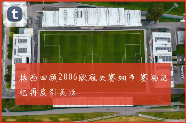 梅西回顾2006欧冠决赛细节 赛场记忆再度引关注