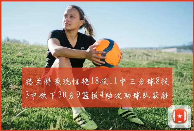 格兰特表现惊艳18投11中三分球8投3中砍下30分9篮板4助攻助球队获胜