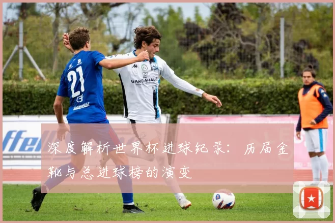深度解析世界杯进球纪录：历届金靴与总进球榜的演变