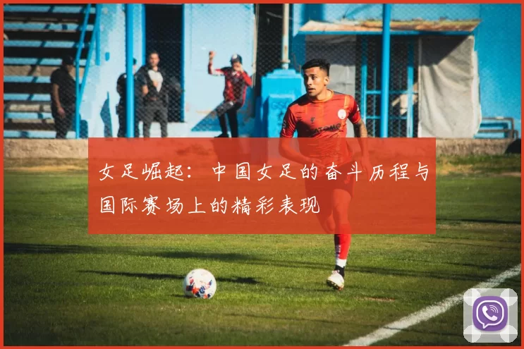 女足崛起：中国女足的奋斗历程与国际赛场上的精彩表现