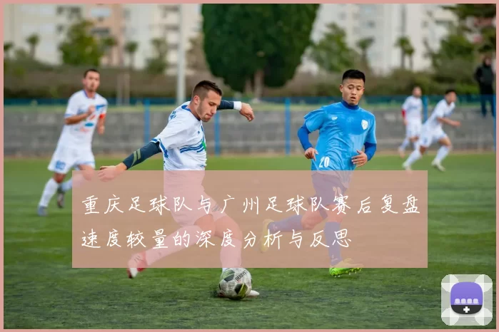 重庆足球队与广州足球队赛后复盘速度较量的深度分析与反思