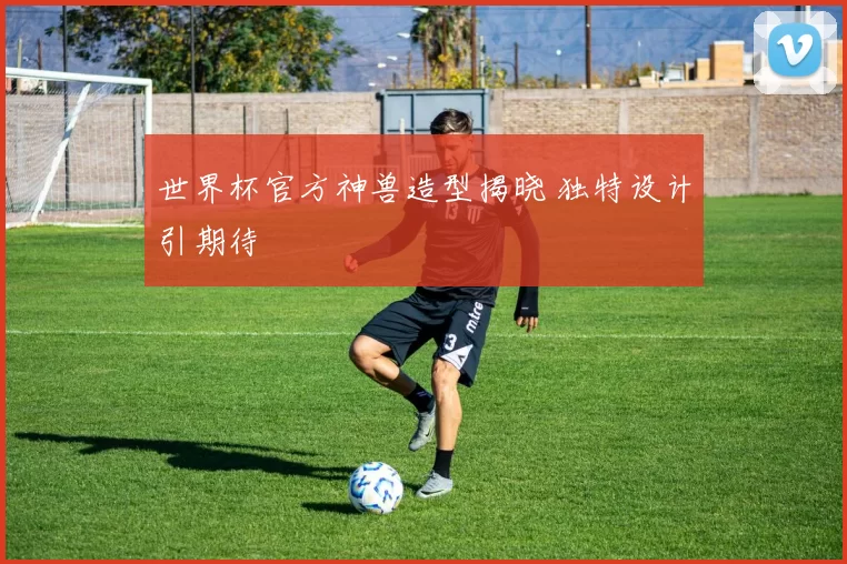 世界杯官方神兽造型揭晓 独特设计引期待