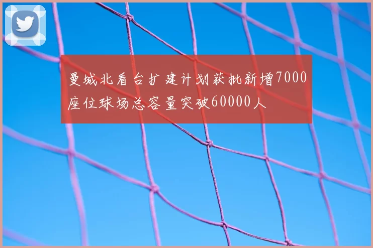 曼城北看台扩建计划获批新增7000座位球场总容量突破60000人