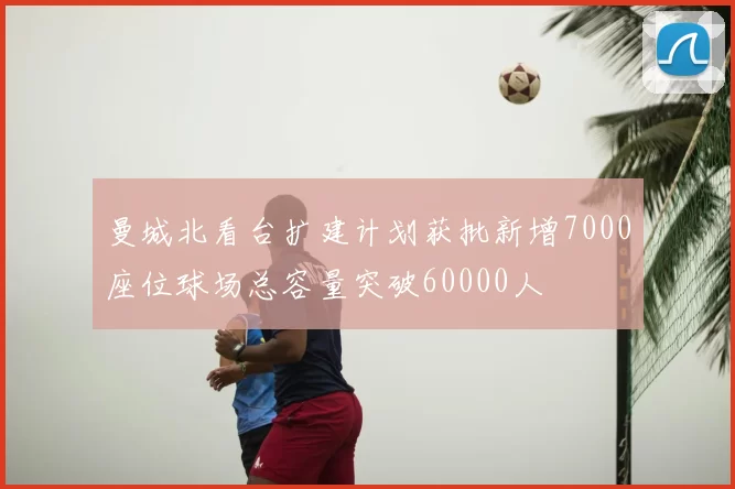 曼城北看台扩建计划获批新增7000座位球场总容量突破60000人