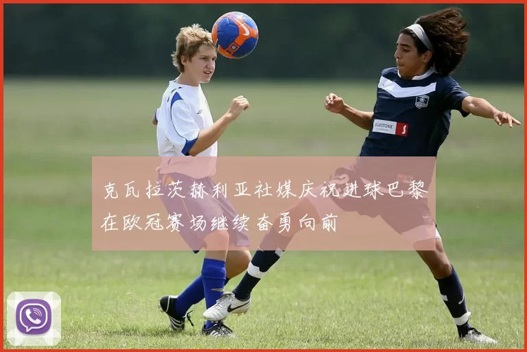 克瓦拉茨赫利亚社媒庆祝进球巴黎在欧冠赛场继续奋勇向前