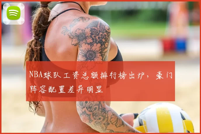 NBA球队工资总额排行榜出炉，豪门阵容配置差异明显
