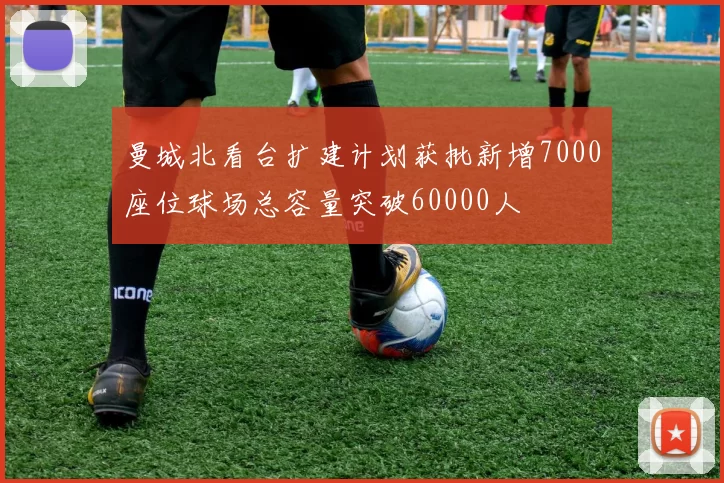 曼城北看台扩建计划获批新增7000座位球场总容量突破60000人