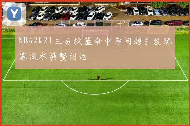 NBA2K21三分投篮命中率问题引发玩家技术调整讨论