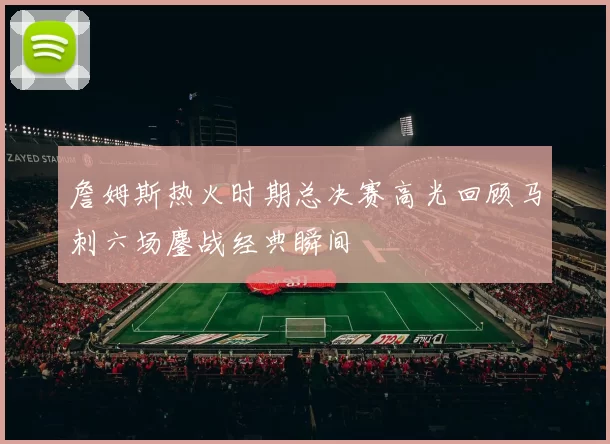詹姆斯热火时期总决赛高光回顾马刺六场鏖战经典瞬间