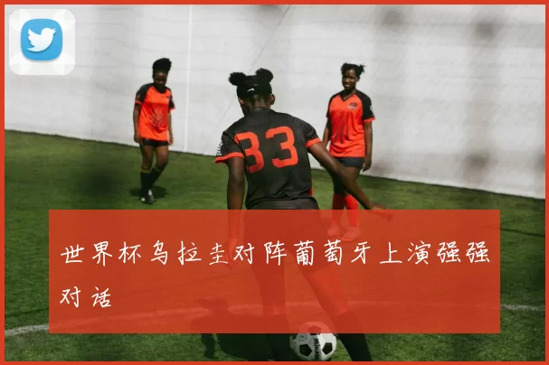 世界杯乌拉圭对阵葡萄牙上演强强对话