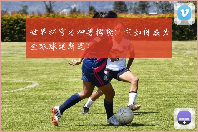 世界杯官方神兽揭晓：它如何成为全球球迷新宠？