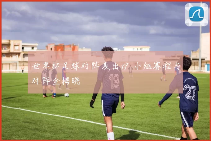 世界杯足球对阵表出炉 小组赛程与对阵全揭晓