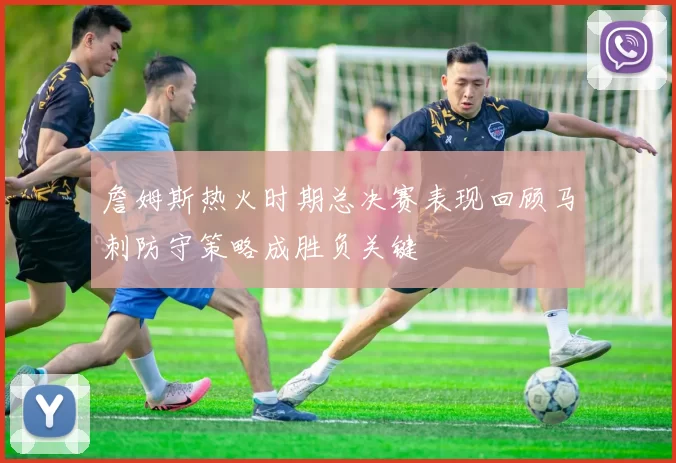 詹姆斯热火时期总决赛表现回顾马刺防守策略成胜负关键