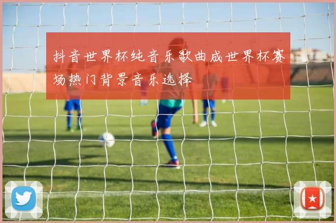 抖音世界杯纯音乐歌曲成世界杯赛场热门背景音乐选择