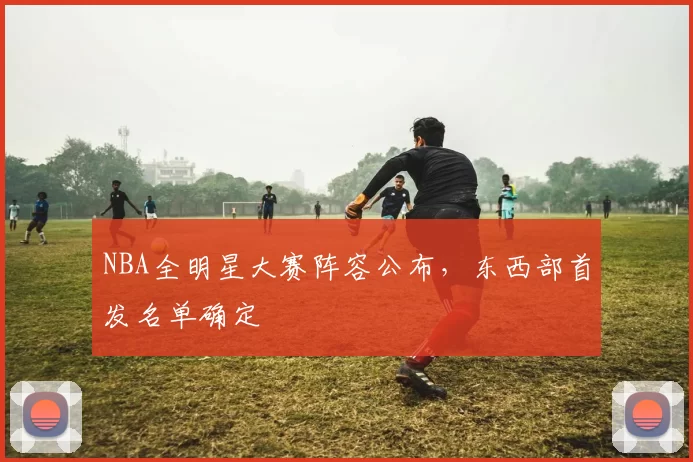 NBA全明星大赛阵容公布，东西部首发名单确定