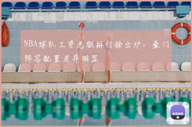 NBA球队工资总额排行榜出炉，豪门阵容配置差异明显