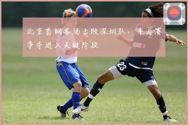 北京首钢客场击败深圳队,季后赛争夺进入关键阶段