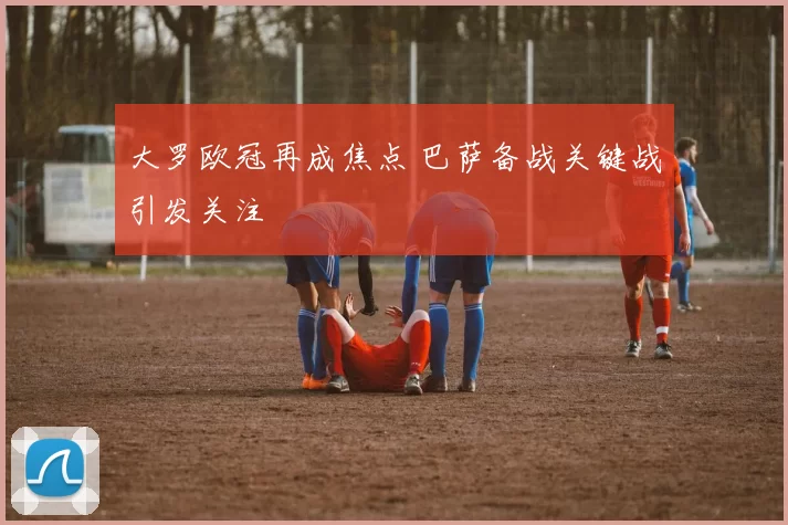 大罗欧冠再成焦点 巴萨备战关键战引发关注