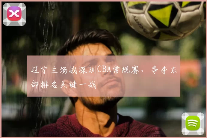 辽宁主场战深圳CBA常规赛,争夺东部排名关键一战
