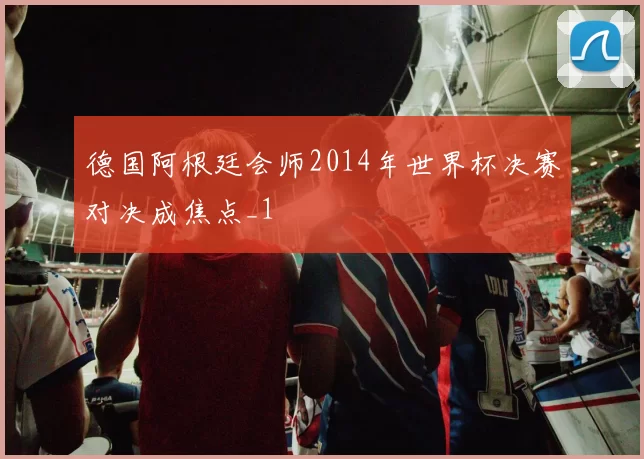 德国阿根廷会师2014年世界杯决赛对决成焦点_1