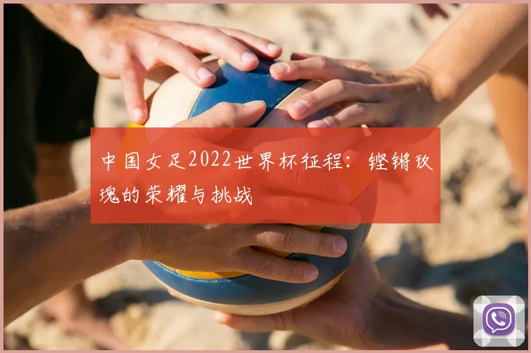 中国女足2022世界杯征程：铿锵玫瑰的荣耀与挑战