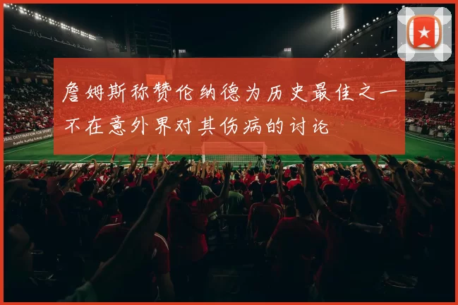 詹姆斯称赞伦纳德为历史最佳之一不在意外界对其伤病的讨论