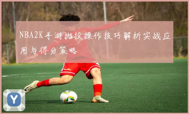 NBA2K手游抛投操作技巧解析实战应用与得分策略