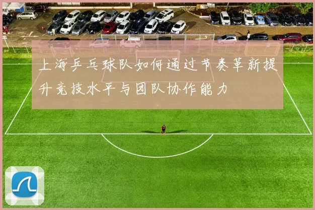 上海乒乓球队如何通过节奏革新提升竞技水平与团队协作能力