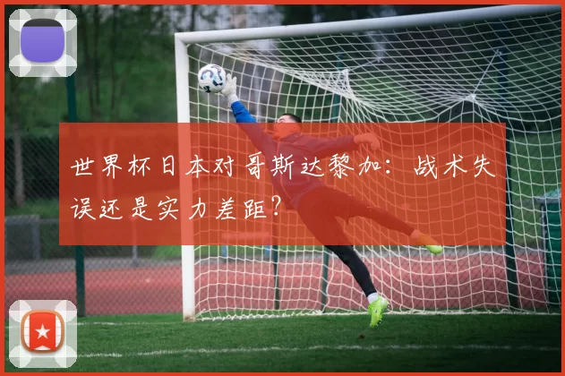 世界杯日本对哥斯达黎加:战术失误还是实力差距?