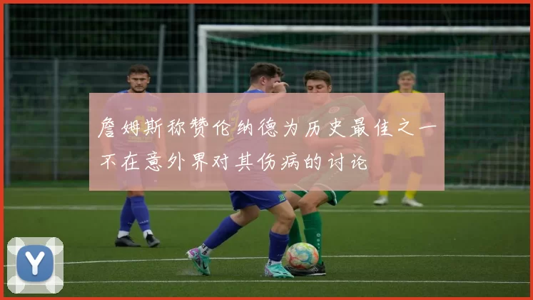 詹姆斯称赞伦纳德为历史最佳之一不在意外界对其伤病的讨论