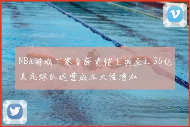 NBA游戏下赛季薪资帽上调至1.36亿美元球队运营成本大幅增加