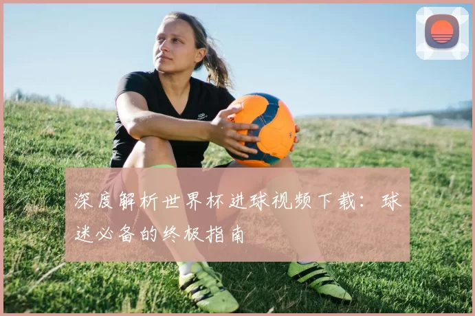 深度解析世界杯进球视频下载:球迷必备的终极指南