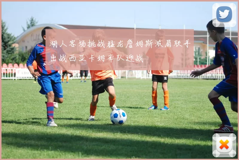 湖人客场挑战猛龙詹姆斯浓眉联手出战西亚卡姆率队迎战