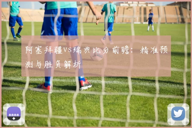 阿塞拜疆vs瑞典比分前瞻:精准预测与胜负解析