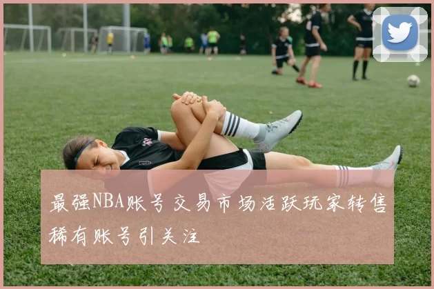 最强NBA账号交易市场活跃玩家转售稀有账号引关注