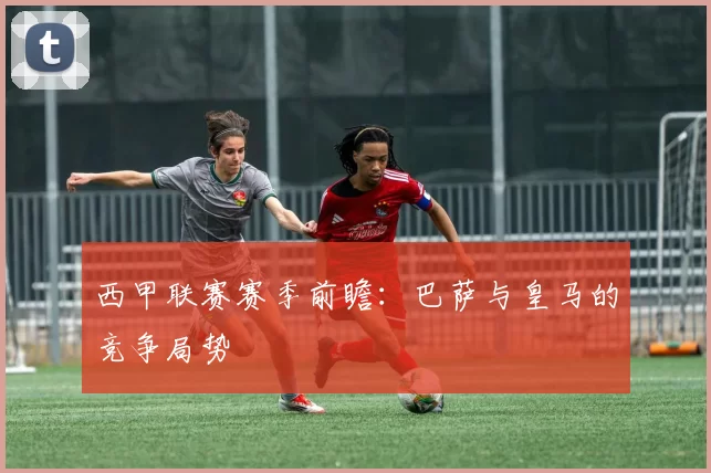 西甲联赛赛季前瞻:巴萨与皇马的竞争局势